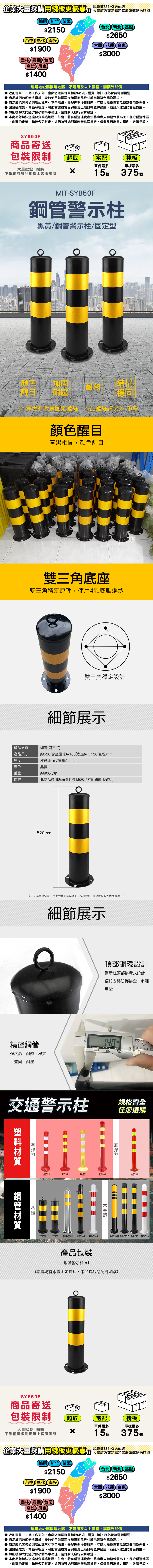 企業大量採購用棧板更優惠商品和客服聯繫配送時間桃園新竹苗栗2150台北新北基隆$2650台中彰化南投$1900宜蘭花蓮台東$3000雲林嘉義台南高雄屏東$0運送地址屬偏遠地區適用於以上價格,需額外加價收到訂單1~3工作天內,會與您確認訂單細節(品項、運費),務必保持電話暢通。商品經拆裝即法退貨,安裝使用前再次確認商品尺寸顏色等符合購物需求。商品經拆裝後如因款式或尺寸不合需求,需辦理退換貨服務,訂購人需負擔商品整新費用及運費。因拍攝燈光、電腦解析度、可能會造成實品與網頁上商品些許色差,商品以收到的實品為主。如因樓梯大門過於狹小需吊車吊運,訂購人自行安排吊運。 本商品無法送達部分偏遠地區、外島,若有偏遠運費產生將由專人聯繫報價為主,部分偏遠地區、山區的定義由物流公司核定,如因特殊地形限制無法送貨時,保留是否出貨之權利,敬請見諒。SYB50F商品寄送包裝限制超取宅配棧板單件最多單板最多大量批發 採購下單前可多利用線上客服詢問15375 個MIT-SYB50F警示柱黑黃/鋼管警示柱/固定型顏色加固結構耐熱醒目耐壓穩固(本賣場有販賣固定螺絲,本品螺絲請另外加購)顏色醒目黃黑相間,顏色醒目雙三角底座雙三角穩定原理,使用4顆膨脹螺絲雙三角穩定設計細節展示產品鋼管(固定式)產品尺寸厚度約520(含金屬)*163(底座)*$120(直徑)mm柱體:2mm/法蘭:1.4mm顏色黑黃重量約800g/根備註此商品適用8cm膨脹螺絲(本品不附贈膨脹螺絲)520mm【尺寸為單批測量,每批製造可能略有±3~5%誤差,請以實際收到商品為準。】細節展示精密鋼管強度高、耐熱、穩定、堅固、耐壓頂部鋼設計警示柱頂部掛環式設計,便於安裝防護掛鏈,多種用途1407080inch/mmOFF ONZERO交通警示柱規格齊全任您選購有環鋼管材質WB755RY755RW755RW900SYB50FSYB50SUSY650RSYB750R不環無WB750SRW750RMSYB7502T SYB7504T SYB750 SRW750產品包裝鋼管警示柱 1(本賣場有販賣固定螺絲,本品螺絲請另外加購)SYB50F商品寄送包裝限制超取宅配棧板單件最多單板最多大量批發 採購x下單前可多利用線上客服詢問15個 375 個企業大量採購用棧板更優惠商品請和客服聯繫配送時間桃園新竹苗栗$2150台北新北基隆$2650台中彰化南投宜蘭花蓮台東$1900雲林嘉義台南$3000高雄屏東$1400運送地址屬偏遠地區,不適用於以上價格,需額外加價收到訂單1~3個工作天內,會與您確認訂單細節(品項、運費等),務必保持電話暢通。 商品經拆裝即無法退貨,安裝使用前請再次確認商品尺寸顏色等符合購物需求。● 商品經拆裝後如因款式或尺寸不合需求,需辦理退換貨服務,訂購人需負擔商品整新費用及運費。因拍攝燈光、電腦解析度、可能會造成實品與網頁上商品有些許色差,商品以收到的實品為主。如因樓梯大門過於狹小需吊車吊運,請訂購人自行安排吊運。本商品恕無法送達部分偏遠地區、外島,若有偏遠運費產生將由專人聯繫報價為主,部分偏遠地區、山區的定義由物流公司核定,如因特殊地形限制無法送貨時,保留是否出貨之權利,敬請見諒。