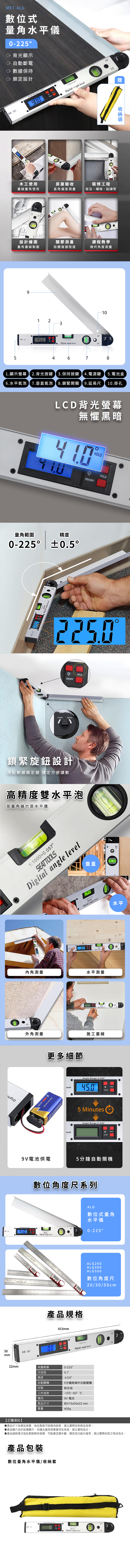 5 mmMET-ALG數位式量角水平儀-225背光顯示自動斷電 數據保持 鎖定設計 An Range 022590  木工使用畫線量角使用房屋驗收裝修工程直角偏差測量衛浴、樓梯、貼磚等gle level5設計繪圖量角畫線製圖關節測量肢體復健程度課程教學幾何角度測量9 231Digital  level1646781顯示螢幕 2.背光按鍵3.保持按鍵 4.電源鍵5.電池盒6.水平氣泡 7.垂直氣泡8.鎖緊開關 9.延長尺10.掛孔LCD背光螢幕無懼黑暗HOLDHOLDHOLD量角範圍精度0-225 0.5Digital //OFFLoosen Tighten鎖緊旋鈕設計搭配數據鎖定鍵 穩定方便讀數HOLD高精度雙水平泡是量角器也是水平儀1100057Digital angle level垂直1:1000-Digital angle level水平00Digital angle.內角測量水平測量外角測量更多細節 DUTY BATTERYevelevel施工畫線Angle Range 0225ON OFF5 MinutesAngle Range 0-225HOLDHOLDON OFF電池供電5分鐘自動關機Angle Range   數位角度尺系列16SEATTOOLSDigital angle level 產品規格415mm Angle Range0-2250.0ON OFFALG數位式量角水平儀0-225ALG200ALG300ALG500數位角度尺20/30/50cm1:10000.057Digital angle level22mm測量範圍0-225分度值精度自動關機材質工作溫度電池0.55分鐘無操作自動關機鋁合金-10~50° ℃9V 電池產品尺寸約415x50x22 mm重量405g 16【訂購須知】產品尺寸為單批測量,每批製造可能略有誤差,請以實際收到商品為準。產品圖片由於設備顯示、拍攝光線等因素會存在色差,請以實物為主。產品細節樣式每批製造略有差異,可能會改變外觀、顏色或功能升級等,請以實際收到之商品為主。產品包裝數位量角水平儀/套 161:0Digital angle level贈收納