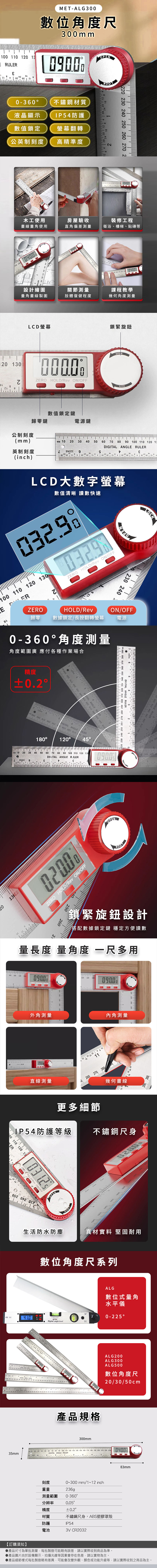1 110  13 RULR03MET-L300數位角度300mm0ZER  F不鏽鋼材質液晶顯示IP54 防護數值鎖定螢幕翻轉公英制刻度高精準度220 230 240  260 270 2木工使用畫線量角使用房屋驗收直角偏差測量裝修工程衛浴、樓梯、貼磚等220 230120 1300400設計繪圖量角畫線製圖關節測量肢體復健程度課程教學幾何角度測量LCD螢幕 HOLDRev ON/OFF鎖緊旋鈕OPEN數值鎖定鍵歸零鍵電源鍵公制刻度(mm) 102030 40 50 60 70  0 100 110 120 13 ANGLE 英制刻度 9(inch)LKLCD大數字螢幕數值清晰 讀數快速032.98100 110 120 130EREZEROHOLD/Rev ON/OFFZEROHOLD/Rev歸零 數據鎖定/長按翻轉螢幕0-360角度測量角度範圍廣 應付各種作業場合OPEN230 240ON/OFF電源精度0.2 1060 270 0 290 300 310 320  340 350 360 370 380 390 ANGLE RULER63DIGITALANGLEULER   090  O    OC 18012020 30 40 5060 70 80 90 100 110 120 130DIGITAL ANGLE RJLERL 9G0200ZERO HOLD/Rev ON/OFF250260ZERO HOLD- ON/OFOPEN20 230 240 250 260 270 280 290 300 310 320 330 340 350 360 370 380 390 MMDIGITAL ANGLE RULER260 270 280250 260 270 28240 250 2鎖緊旋鈕設計搭配數據鎖定鍵 穩定方便讀數量長度 量角度 一多用1001200900110 1200900外角測量12  28內角測量直線測量A 260 270 280幾何畫線更多細節LP54防護等級 不鏽鋼尺身00 110 120 13ER ZERO HOLD/Rev ON/OFFOPEN生活防水防塵真材實料 堅固耐用數位角度尺系列ALG數位式量角水平儀 0-225Digital angle level20 3035mm產品規格300mmALG200ALG300ALG500數位角度尺20/30/50cm40 50 60 70 80 90 100 110 120 130 140 150 160 170 180 190 200 210 220 230DIGITAL ANGLE RULER0400刻度重量0~300mm/1~12 inch236g測量範圍 0-360分辨率精度0.050.2°材質不鏽鋼尺身,ABS塑膠罩殼防護IP54電池3V CR2032【訂購須知】產品尺寸為單批測量,每批製造可能略有誤差,請以實際收到商品為準。83mm產品圖片由於設備顯示、拍攝光線等因素會存在色差,請以實物為主。產品細節樣式每批製造略有差異,可能會改變外觀、顏色或功能升級等,請以實際收到之商品為主。
