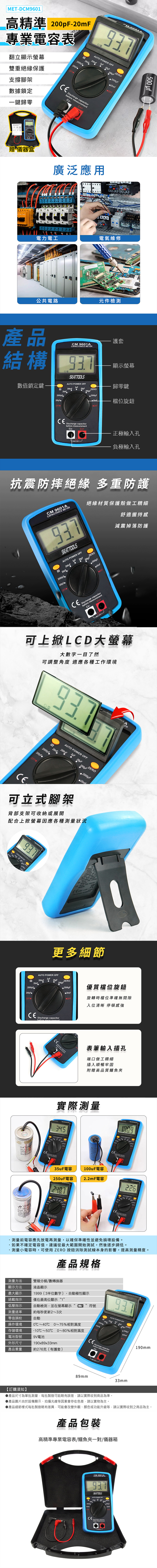 METDM9601高精準 200pF-專業電容表翻立顯示雙重絕緣保護 ZER20mF支撐腳架數據鎖定一鍵歸零 or asurement贈儀器盒廣泛應用 電力電工電氣維修公共電路元件檢測00 產品結構護套CM 9601ACAPITAN ME數值鎖定鍵H200nF20nFSEATTOOLSAUTO F顯示螢幕歸零鍵 2000pF檔位旋鈕OFFDischarge capacitorbefore 正極輸入孔 負極輸入孔抗震防摔絕緣 多重防護絕緣材質保護殼做工精細CM 9601ACAPACITAN METERSEATTOOLSAUTO POWER OFF200nFH20nF2000pFOFFZERO 20mFOFF舒適握持感減震掉落防護Dischargebefore me - Cx可上掀LCD大螢幕大數字一目了然可調整角度 適應各種工作環境ATERH2000pFOFFAUTO POWER OFF200nF20uFZERO2000uF可立式腳架背部支架可收納或展開配合上掀螢幕因應各種測量狀況டபAUTO POWER OFF CASE NSTALL AC THE READ THE USERS-POLLUTION 更多細節AUTO POWER OFF2uF20uFH200nF20nF2000pF200pFeZERO 2000pF優質檔位旋鈕20mFOFF旋轉時檔位準確無間隙入位清晰 停頓感強Discharge capacitorbefore measurement 5 Discharge capacitC表筆輸入插孔端口做工精細插入順暢牢固附贈高品質鱷魚夾實際測量345CD6035uF電容2uF電容2487100uF電容2.2mF電容CEAUTO POWER OFFCE226AUTO POWER OF測量前電容應先放電再測量,以確保準確性並避免損壞設備。如果不確定電容值,建議從最大範圍開始測試,然後逐步調低。測量小電容時,可使用ZERO 消除測試線本身的影響,提高測量精度。產品規格雙積分模/數轉換器1999(3半位數字),自動極性顯示測量方法顯示方法液晶顯示最大顯示過載指示低壓指示測量速率零值調校操作環境存儲環境僅在最高位顯示“1”自動檢測,並在螢幕顯示約每秒更新2~3次自動~40~50℃~75%相對濕度0~80%相對濕度190x89x33mm符號AUTO POWER OFF200nF20nF2000pF200pFCE Discharge capacitorbefore measurementCx-電池型號9V電池外形尺寸產品重量約276克(有護套) Cx+ ZERO20mF【訂購須知】89mm33mm190mm產品尺寸為單批測量,每批製造可能略有誤差,請以實際收到商品為準。產品圖片由於設備顯示、拍攝光線等因素會存在色差,請以實物為主。▶產品細節樣式每批製造略有差異,可能會改變外觀、顏色或功能升級等,請以實際收到之商品為主。產品包裝高精準專業電容表/鱷魚夾一對/儀器箱CM 9601A937SEATTOOLSAUTO POWER OFFCEDischarge capacitorbefore measurementO
