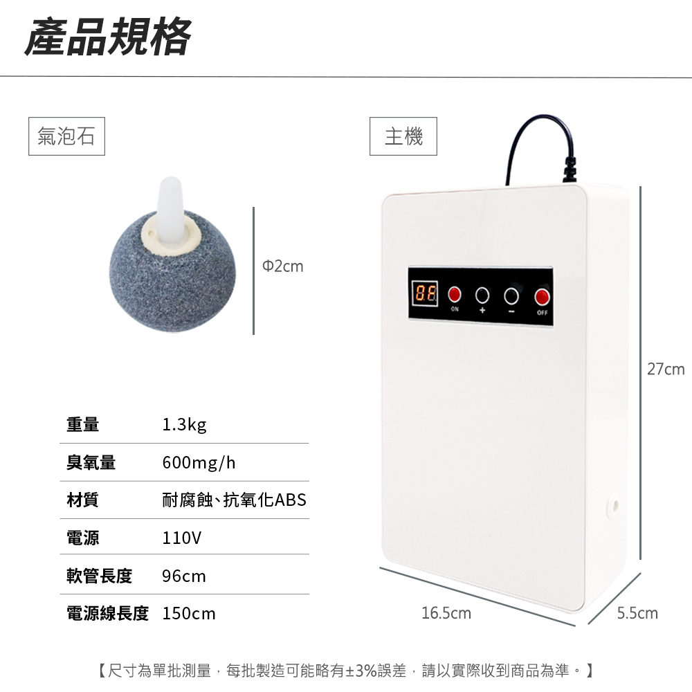 產品規格氣泡石主機88 OFF重量1.3kg臭氧量600mg/h材質耐腐蝕、抗氧化ABS電源110V軟管長度 96cm電源線長度 150cm16.5cm【尺寸為單批測量,每批製造可能略有±3%誤差,請以實際收到商品為準。】27cm5.5cm