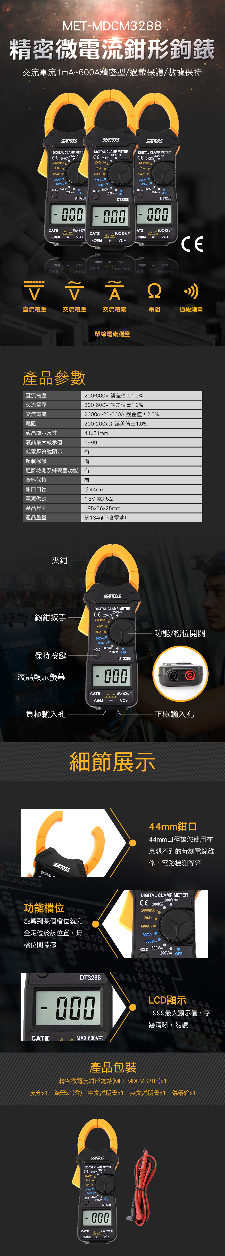 METMDCM3288精密微電流鉗形鉤錶交流電流1mA600A精密型/過載保護/數據保持SEATTOOLSDIGITAL CLAMP  0mA20A~SEATTOOLSDIGITAL CLAMP METERCE 2mA~SEATTOOLSDIGITAL CLAMP METERCE 200KG2mA~20A~600A~200HOLD 600200V OFFDT328800020A~600A~200V~~HOLD 200V OFFDT3288000200V~HOLD 600V200V OFFDT3288MAX 600VMAX 600VU  000MAX 600VUCE-COM-COM-COM 200VV 直流電壓交流電壓交流電流電阻通段測量單線電流測量產品參數200-600V 誤差值±1.0%直流電壓交流電壓200-600V 誤差值±1.2%交流電流2000m-20-600A 誤差值±2.%電阻液晶顯示尺寸200-200k 誤差值±1.0%41x21mm液晶最大顯示值1999低電壓符號顯示有超載保護有通斷檢測及蜂鳴器功能有資料保持有鉗口口徑電源供應產品尺寸44mm1.5V 電池x2195x56x25mm產品重量約134g(不含電池夾鉗-鈎鉗扳手SEATTOOLSDIGITAL CLAMP METERCE 2000mA~20A~600A~200V--600V~保持按鍵HOLD 600V200V OFFDT3288液晶顯示螢幕-000CATIMAX 600VU-COM負極輸入孔功能/檔位開關正極輸入孔細節展示SEATTOOLS44mm鉗口44mm口徑讓您使用在意想不到的苛刻電線維修、電路檢測等等DIGITAI ~功能檔位5旋轉到某檔位就完全定位於該位置,無檔位間隙感C604DT3288- 000DIGITAL CLAMP METER)CE 2000mA~20A~ 600A~200V~600V~600VHOLD200V OFFR532LCD顯示1999最大顯示值,字跡清晰,易讀46 R647CATIAAMAX 600VU產品包裝精密微電流鉗形鉤錶(MET-MDCM3288)x1皮套x1 錶筆x1(對) 中文說明書x1 英文說明書x1 儀器箱x1SEATTOOLSDIGITAL CLAMP METERCE 200KO2000mA~20A~個600A-200V~600V~HOLD 600V200VOFFDT3288000CATIMAX 600V-COM