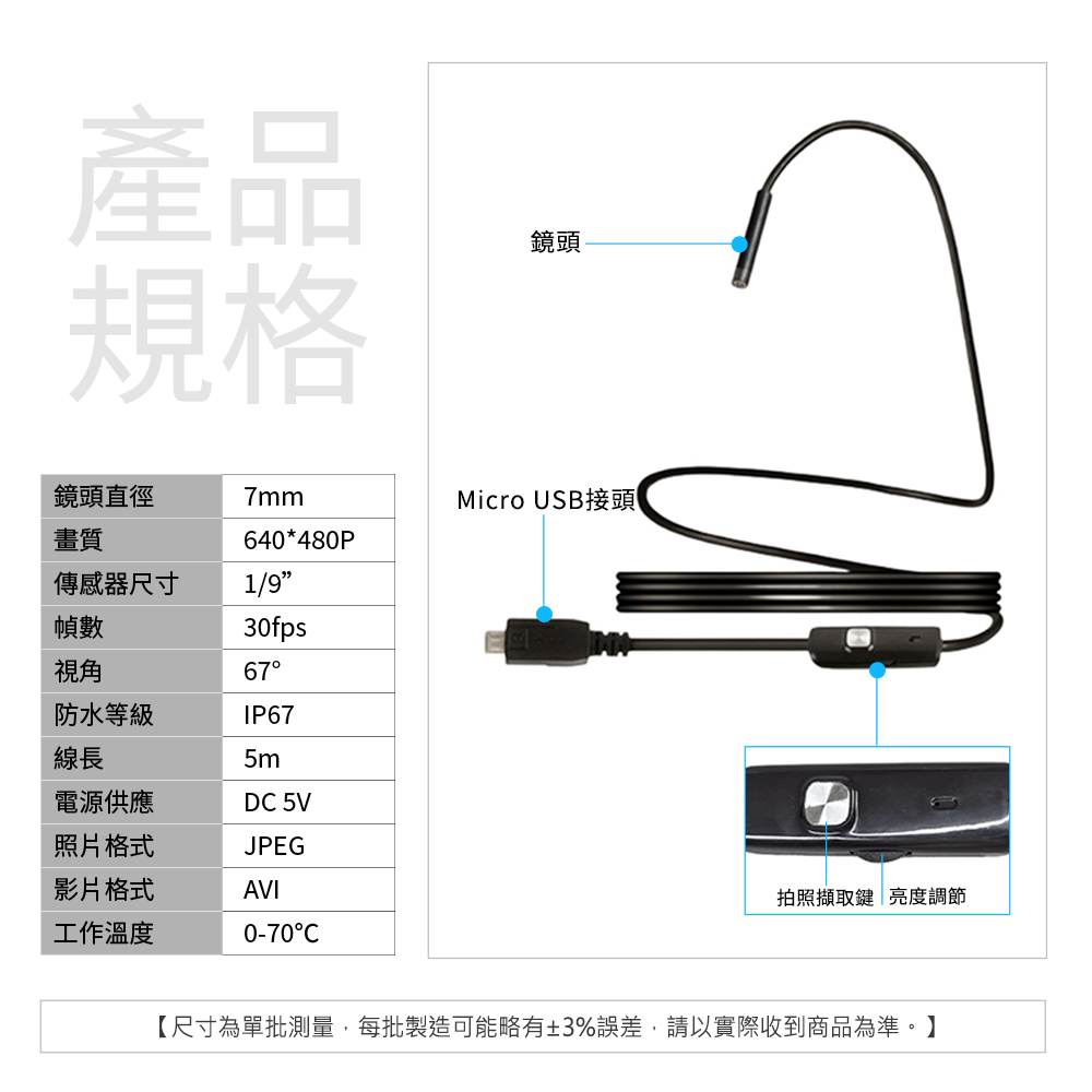 產品規格鏡頭鏡頭直徑7mm畫質640*480P傳感器尺寸1/9幀數30fps視角67防水等級IP67線長5m電源供應D 5V照片格式JPEG影片格式AVI工作溫度0-70CMicro USB接頭拍照擷取鍵亮度調節【尺寸為單批測量,每批製造可能略有±3%誤差,請以實際收到商品為準。】