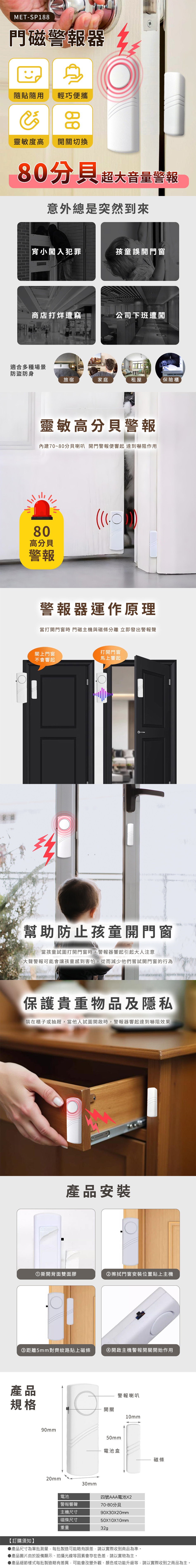 MET-SP188門磁器貼用 輕巧便攜88靈敏度高開關切換80分貝 超大音量警報意外總是突然到來宵小闖入犯罪孩童誤開門窗商店打烊遭竊公司下班遭闖適合多種場景防盜防身旅宿家庭租屋保險櫃靈敏高分貝警報內建70~80分貝喇叭 開門警報便響起 達到嚇阻作用80高分貝警報警報器運作原理當打開門窗時門磁主機與磁條分離 立即發出警報聲關上門窗不會響起打開門窗馬上響起幫助防止孩童開門窗當孩童試圖打開門窗時,警報器響起引起大人注意大聲警報可能會讓孩童感到害怕,從而減少他們嘗試開門窗的行為保護貴重物品及隱私裝在櫃子或抽屜,當他人試圖開啟時,警報器響起達到嚇阻效果產品安裝撕開背面雙面膠②擦拭門窗安裝位置貼上主機③距離5mm對齊紋路貼上磁條④開啟主機警報開關開始作用產品規格90mm20mm警報喇叭開關10mm50mm電池盒磁條30mm電池警報響聲主機尺寸四號AAA電池X270-80分貝磁條尺寸90X30X20mm50X10X10mm重量【訂購須知】▶產品尺寸為單批測量,每批製造可能略有誤差,請以實際收到商品為準。▶產品圖片由於設備顯示、拍攝光線等因素會存在色差,請以實物為主。●產品細節樣式每批製造略有差異,可能會改變外觀、顏色或功能升級等,請以實際收到之商品為主。