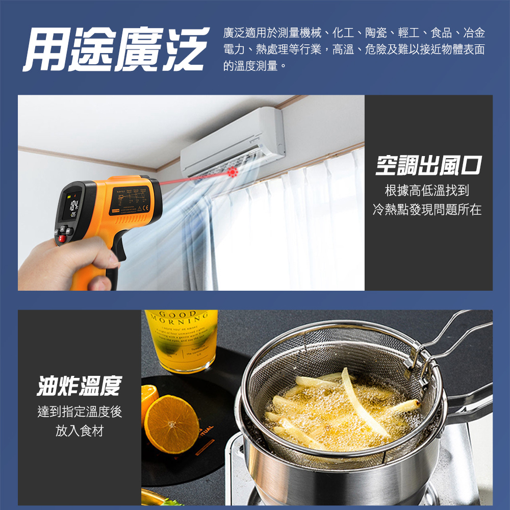 用途廣泛廣泛適用於測量機械、化工、陶瓷、輕工、食品、冶金電力、熱處理等行業,高溫、危險及難以接近物體表面的溫度測量。油炸溫度達到指定溫度後放入食材GOODORNING空調出風口根據高低溫找到冷熱點發現問題所在