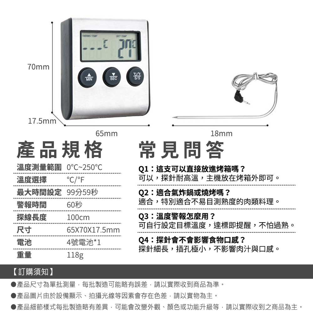 70mmMINSEC17.5mm 65mm18mm常見問答產品規格溫度測量範圍 0~25℃溫度選擇°C/°F最大時間設定 99分59秒警報時間60秒探線長度100cm尺寸電池4號電池*1重量118g65X70X17.5mmQ1:這支可以直接放進烤箱嗎?可以,探針耐高溫,主機放在烤箱外即可。Q2:適合氣炸鍋或燒烤嗎?適合,特別適合不易目測熟度的肉類料理。Q3:溫度警報怎麼用?可自行設定目標溫度,達標即提醒,不怕過熟。Q4:探針會不會影響食物口感?探針細長,插孔極小,不影響肉汁與口感。【訂購須知】產品尺寸為單批測量,每批製造可能略有誤差,請以實際收到商品為準。▶產品圖片由於設備顯示、拍攝光線等因素會存在色差,請以實物為主。●產品細節樣式每批製造略有差異,可能會改變外觀、顏色或功能升級等,請以實際收到之商品為主。