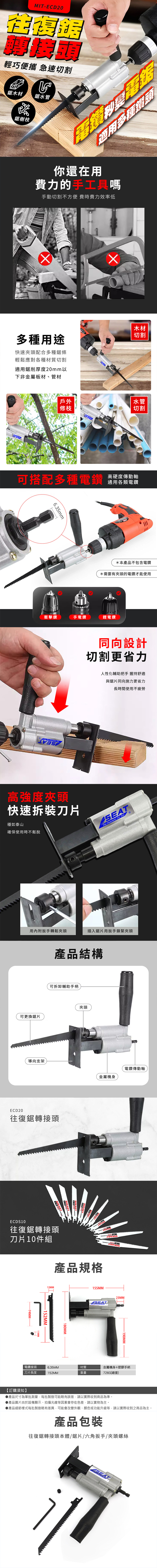 MIT-CD20輕巧便攜 急速切割鋸木材鋸水管鋸樹枝電適用多種鑽你還在用費力的手工具嗎手動切割不方便 費時費力效率低多種用途快速夾頭配合多種鋸條輕鬆應對各種材質切割適用鋸削厚度20mm以下非金屬板材、管材木材切割Een戶外修枝trit水管切割高硬度傳動軸可搭配多種電通用各類6.35mm*本產品不包含電鑽*需要有夾頭的電鑽才能使用衝擊鑽手電鑽鋰電鑽同向設計切割更省力人性化輔助把手 握持舒適與鋸片同向施力更省力長時間使用不疲勞高強度夾頭快速刀片穩如泰山確保使用時不鬆脫SEAT Equipments  用內附扳手轉鬆夾頭插入鋸片用扳手鎖緊夾頭產品結構可拆卸輔助手柄夾頭可更換鋸片導向支架ECD20往復鋸轉接頭金屬機身電鑽傳動軸ECDS10往復鋸轉接頭刀片10件組產品規格74MM12MMH152MM180MM155MMSEAT23MM-190MM電鑽接頭刀6.35MM材質金屬機身+塑膠手柄片長度152MM重量726G(總重)【訂購須知】●產品尺寸為單批測量,每批製造可能略有誤差,請以實際收到商品為準。產品圖片由於設備顯示、拍攝光線等因素會存在色差,請以實物為主。▶產品細節樣式每批製造略有差異,可能會改變外觀、顏色或功能升級等,請以實際收到之商品為主。產品包裝往復鋸轉接頭本體/鋸片/六角扳手/夾頭螺絲SEAT