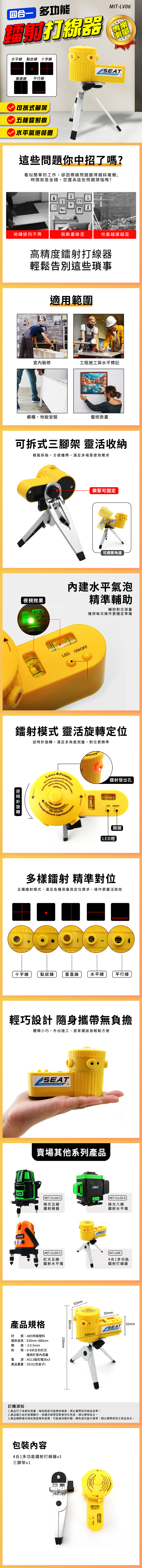 多功能水平線 線 十字線垂直線 平行線可拆式腳架五種鐳射線水平氣泡裝置MIT-LV06  And 這些問題你中招了嗎?看似簡單的工作,卻因標線問題變得錯綜複雜;時間就是金錢,您還為這些問題煩惱嗎?地磚排列不齊裝飾畫掛歪地基越建越歪高精度鐳射打線器輕鬆告別這些適用範圍室內裝修工程施工與水平標記櫥櫃、地板安裝藝術掛畫可拆式三腳架 靈活收納輕鬆拆裝,方便攜帶,滿足多場景使用需求夜視效果鎖緊可固定SEAT可調節角度内建水平氣泡精準輔助LED ONOFF輔助對位測量確保每次操作更穩定準確LEDON/OFF鐳射模式 靈活定位 旋轉逆時針旋轉,滿足多角度測量,對位更精準 PointrLaser funcfunction鐳射發出孔 direct eye exposureLaser Wavelength +10     5mLED ON/OFF開關LED燈多樣鐳射 精準對位五種鐳射模式,滿足各種測量與定位需求,操作更靈活高效十字線點狀線垂直線 水平線平行線輕巧設計 隨身攜帶無負擔體積小巧,外出施工、居家擺設皆輕鬆方便SEATShip Equipments And 賣場其他系列產品 MET-CLLGS-5綠光五線鐳射線器SEATSEAT MET-CLLGS-8綠光八線鐳射水平儀 MET-CLLRS-5紅光五線 MIT-LV064合1多功能鐳射水平儀鐳射打線器產品規格材 質:ABS特級塑料雷射波長:630nm~680nm精 度:±0.5mm射 程:6-8米左右紅光僅用於室內測量電 源:AG13鈕扣電池x3產品重量:201G(含盒子)訂 購須知60mm150mm52mm55mm+SEAT32mm106mm1. 產品尺寸為單批測量,每批製造可能略有誤差,請實際收到商品為準。2.產品圖片由於設備顯示、拍攝光線等因素會存在色差,請以實物為主。3. 產品細節樣式每批製造略有差異,可能會改變外觀、顏色或功能升級等,請以實際收到之商品為主。包裝內容4合1多功能鐳射打線器x1三腳架x1einter