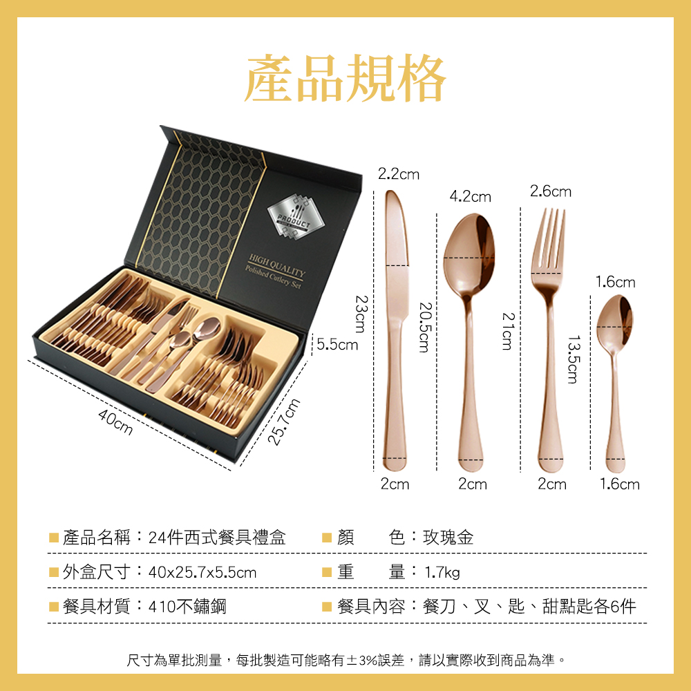 40cm產品規格HIGH QUALITYPolished Cutlery Set25.7cm2.2cm23cm5.5cm4.2cm2.6cm_20.5cm21cm1.6cm13.5cm2cm2cm2cm 1.6cm產品名稱:24件西式餐具禮盒 色:玫瑰金外盒尺寸:40x25.7x5.5cm 量:1.7kg 餐具內容:餐刀、叉、匙、甜點匙各6件餐具材質:410不鏽鋼尺寸為單批測量,每批製造可能略有±3%誤差,請以實際收到商品為準。