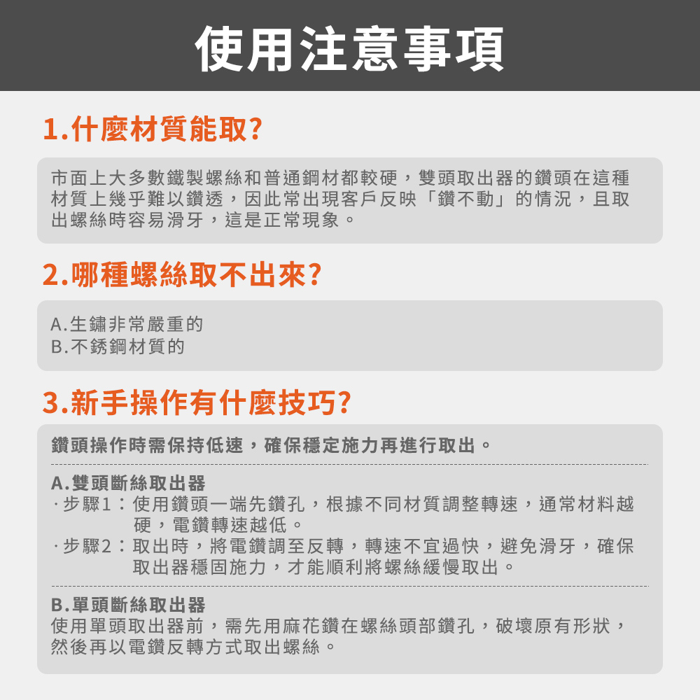 使用注意事項1.什麼材質能取?市面上大多數鐵製螺絲和普通鋼材都較硬,雙頭取出器的鑽頭在這種材質上幾乎難以鑽透,因此常出現客戶反映「鑽不動」的情況,且取出螺絲時容易滑牙,這是正常現象。2.哪種螺絲取不出來?A.生鏽非常嚴重的B.不銹鋼材質的3.新手操作有什麼技巧?鑽頭操作時需保持低速,確保穩定施力再進行取出。A.雙頭斷絲取出器步驟1:使用鑽頭一端先鑽孔,根據不同材質調整轉速,通常材料越硬,電鑽轉速越低。步驟2:取出時,將電鑽調至反轉,轉速不宜過快,避免滑牙,確保取出器穩固施力,才能順利將螺絲緩慢取出。B.單頭斷絲取出器使用單頭取出器前,需先用麻花鑽在螺絲頭部鑽孔,破壞原有形狀,然後再以電鑽反轉方式取出螺絲。