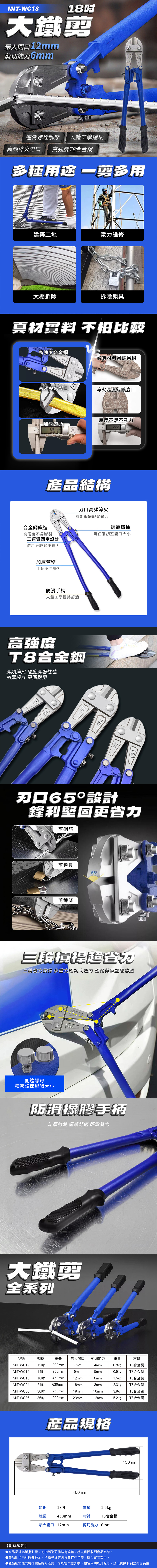 MIT-WC18大鐵最大開口12mm剪切能力6mm連螺栓調節 人體工學握柄高頻 高強度合金鋼多種 剪多用建築工地電力維修大棚拆除拆除鎖具真材 不怕比較高強度合金鋼劣質材料易鏽易損高頻淬火刃口淬火溫度錯誤崩口加厚刀頭 厚度不足不夠力產品結構合金鋼鍛造高硬度不易斷裂連臂固定設計使用更輕鬆不費力刃口高頻淬火剪斷鋼筋輕鬆省力調節螺栓可任意調整開口大小加厚管壁手柄不易彎折防滑手柄人體工學握持舒適高強度T8合金鋼高頻淬火 硬度高韌性佳加厚設計 耐用4503075024600刃口65設計鋒利堅固更省力剪鋼筋剪鎖具65°剪鍊條三三段省力槓桿 多重加大扭力 輕鬆剪斷堅硬物體側邊螺母精密調節縫隙大小防滑橡膠手柄加厚材質 握感舒適 輕鬆發力大鐵剪全系列型號規格總長最大開口剪切能力重量材質MIT-WC12 12MIT-WC14 14 350mmMIT-WC18 18吋MIT-WC24 24吋MIT-WC30MIT-WC3630吋 750mm300mm7mm4mm0.8kgT8合金鋼9mm5mm0.9kgT8合金鋼450mm12mm6mm1.5kgT8合金鋼mm16mm8mm2.3kgT8合金鋼19mm10mm3.9kgT8合金鋼36吋 900mm23mm12mm5.2kgT8合金鋼630產品規格450mm130mm規格18吋重量1.5kg總長450mm材質T8合金鋼最大開口 12mm剪切能力 6mm【訂購須知】▶產品尺寸為單批測量,每批製造可能略有誤差,請以實際收到商品為準。▶產品圖片由於設備顯示、拍攝光線等因素會存在色差,請以實物為主。●產品細節樣式每批製造略有差異,可能會改變外觀、顏色或功能升級等,請以實際收到之商品為主。