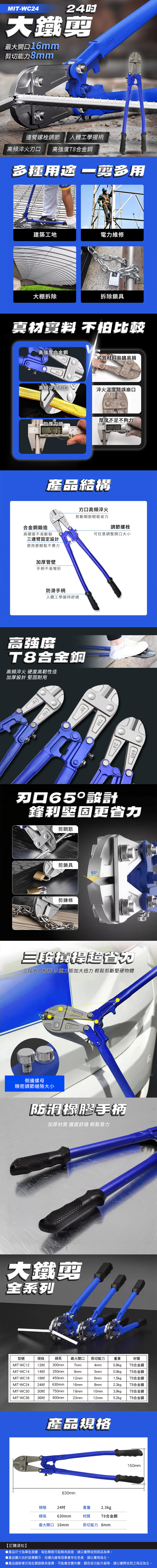 MIT-WC24大鐵最大開口16mm切能力8mm連螺栓調節 人體工學握柄高頻 高強度合金鋼多種 剪多用建築工地電力維修大棚拆除拆除鎖具真材 不怕比較高強度合金鋼劣質材料易鏽易損高頻淬火刃口淬火溫度錯誤崩口加厚刀頭 厚度不足不夠力產品結構合金鋼鍛造高硬度不易斷裂連臂固定設計使用更輕鬆不費力刃口高頻淬火剪斷鋼筋輕鬆省力調節螺栓可任意調整開口大小加厚管壁手柄不易彎折防滑手柄人體工學握持舒適高強度T8合金鋼高頻淬火 硬度高韌性佳加厚設計 耐用4503075024600刃口65設計鋒利堅固更省力剪鋼筋剪鎖具65°剪鍊條三三段省力槓桿 多重加大扭力 輕鬆剪斷堅硬物體側邊螺母精密調節縫隙大小防滑橡膠手柄加厚材質 握感舒適 輕鬆發力大鐵剪全系列型號規格總長最大開口剪切能力重量材質MIT-WC12 12MIT-WC14 14 350mmMIT-WC18 18MIT-WC24 24吋MIT-WC30MIT-WC3630吋 750mm300mm7mm4mm0.8kgT8合金鋼9mm5mm0.9kgT8合金鋼450mm12mm6mm1.5kgT8合金鋼630mm16mm8mm2.3kgT8合金鋼19mm10mm3.9kgT8合金鋼36吋 900mm23mm12mm5.2kgT8合金鋼【訂購須知】產品規格630mm規格24吋總長630mm最大開口 16mm重量 2.3kg材質T8合金鋼剪切能力 8mm150mm▶產品尺寸為單批測量,每批製造可能略有誤差,請以實際收到商品為準。▶產品圖片由於設備顯示、拍攝光線等因素會存在色差,請以實物為主。●產品細節樣式每批製造略有差異,可能會改變外觀、顏色或功能升級等,請以實際收到之商品為主。