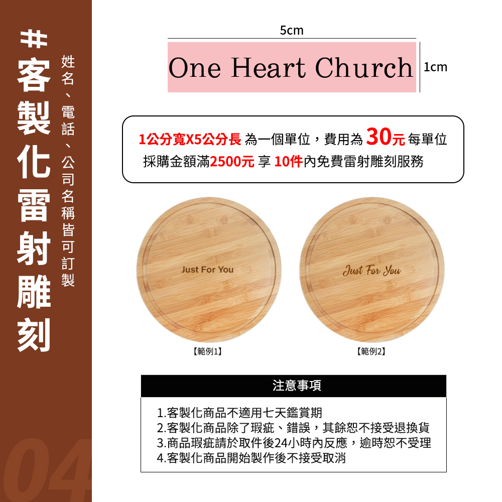 5cmOne Heart Church 1公分寬X5公分長為一個單位,費用為30元每單位採購金額滿2500元享10件內免費服務公司雷射雕刻Just For Just For You【範例1】【範例2】注意事項1.客製化商品不適用七天鑑賞期2.客製化商品除了瑕疵、錯誤,其餘恕不接受退換貨043.商品瑕疵請於取件後24小時內反應,逾時恕不受理4.客製化商品開始製作後不接受取消