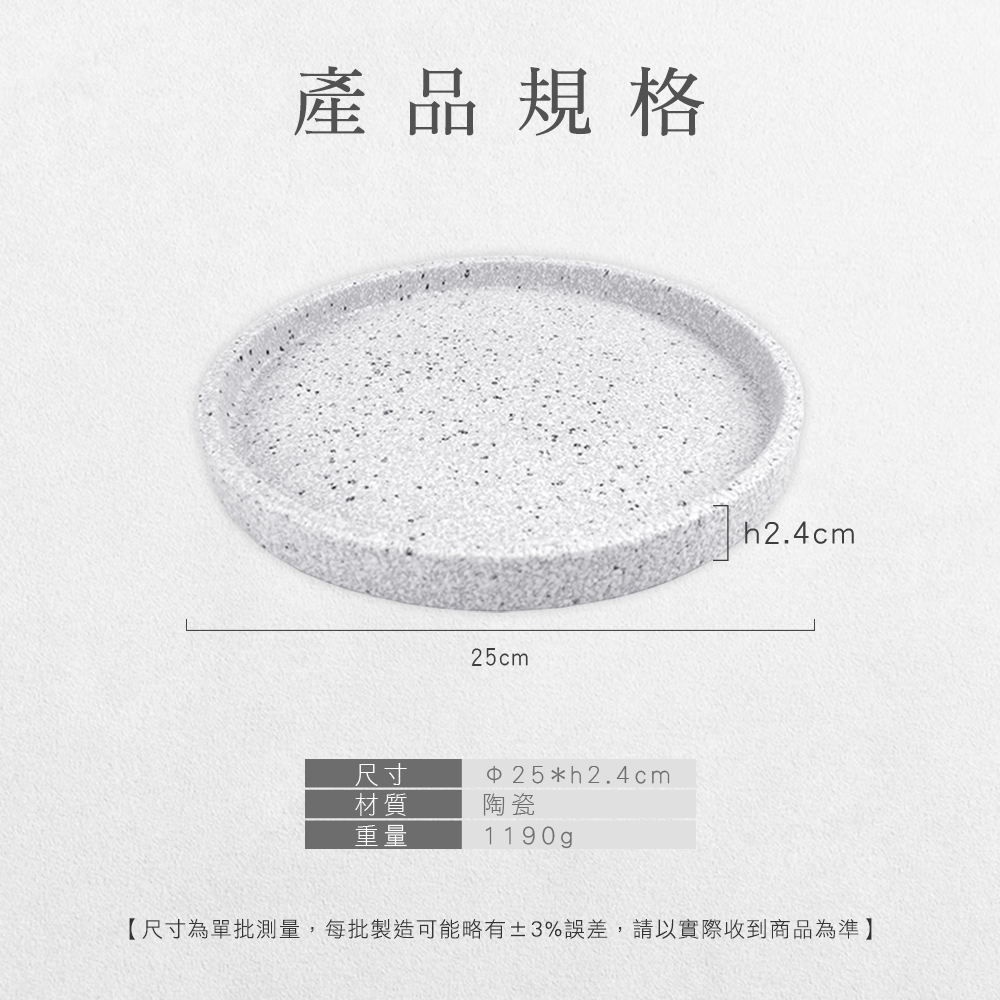 產品規格25cm尺寸 25*h2.4cm材質陶瓷重量1190gp【尺寸為單批測量,每批製造可能略有3%誤差,請以實際收到商品為準】