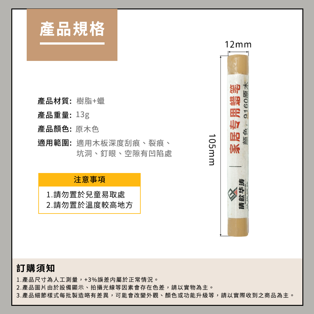 產品規格產品材質:樹脂+蠟產品重量:13g產品顏色:原木色適用範圍:適用木板深度刮痕、裂痕、坑洞、釘眼、空隙有凹陷處注意事項1.請勿置於兒童易取處2.請勿置於溫度較高地方105mm12mm歆华涛家居专用蜡笔颜色:9160原木訂購須知1. 產品尺寸為人工測量,+3%誤差屬於正常情況。2.產品圖片由於設備顯示、拍攝光線等因素會存在色差,請以實物為主。3. 產品細節樣式每批製造略有差異,可能會改變外觀、顏色或功能升級等,請以實際收到之商品為主。