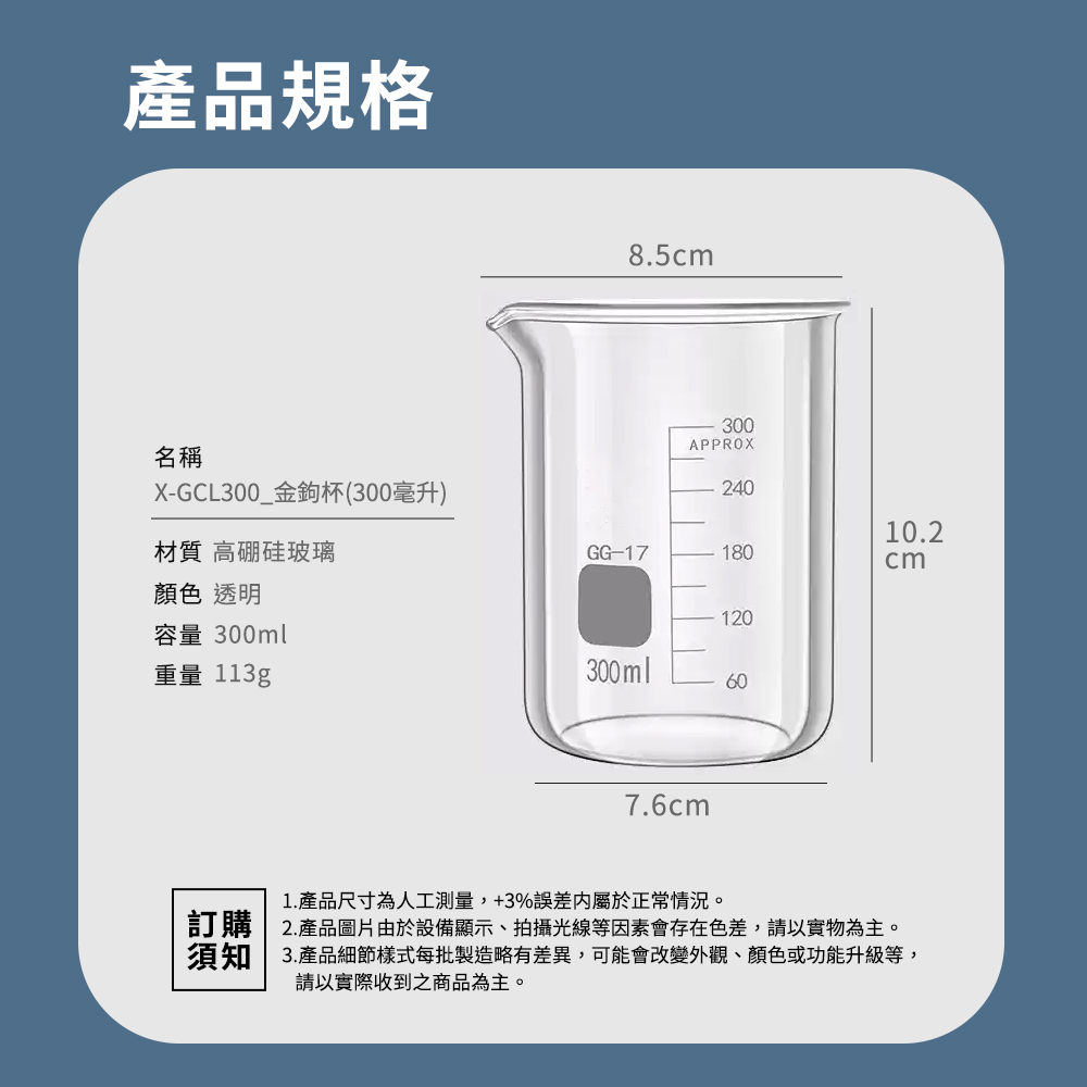 產品規格名稱XGCL300_金鉤杯(300毫升)材質 高硅玻璃顏色 透明容量 300ml重量 113g8.5cm300APPROX24010.2GG-17180cm120300ml607.6cm1. 產品尺寸為人工測量,+3%誤差屬於正常情況。訂購 2.產品圖片由於設備顯示、拍攝光線等因素會存在色差,請以實物為主。須知 3.產品細節樣式每批製造略有差異,可能會改變外觀、顏色或功能升級等,請以實際收到之商品為主。