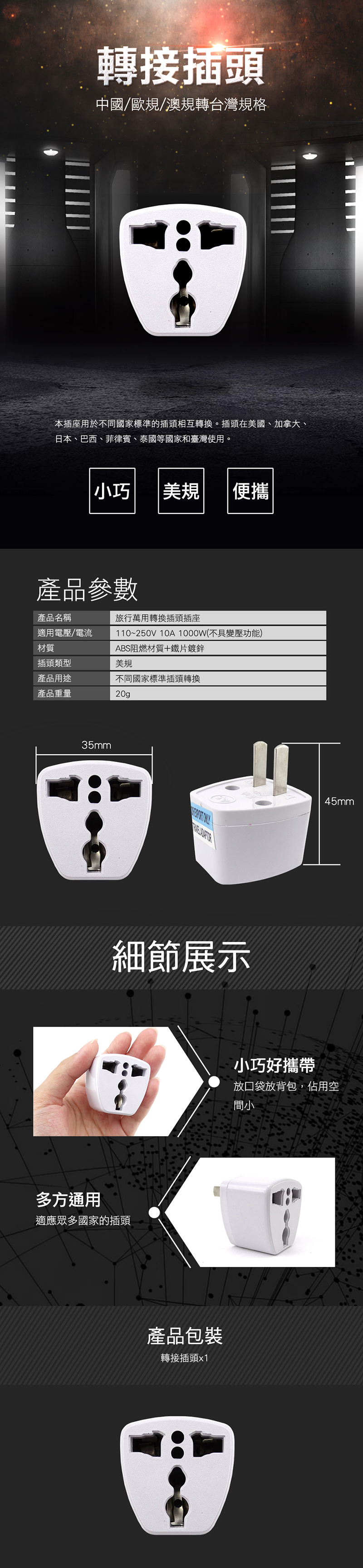 轉接插頭中國/歐規/澳規轉台灣規格本插座用於不同國家標準的插頭相互轉換。插頭在美國、加拿大、日本、巴西、菲律賓、泰國等國家和臺灣使用。小巧美規便攜產品參數產品名稱旅行萬用轉換插頭插座適用電壓/電流材質110~250V 10A 1000W(不具變壓功能)ABS阻燃材質+鐵片鍍鋅插頭類型美規產品用途不同國家標準插頭轉換產品重量20g35mm細節展示多方通用適應眾多國家的插頭產品包裝轉接插頭x1小巧好攜帶45mm放口袋放背包,佔用空間小