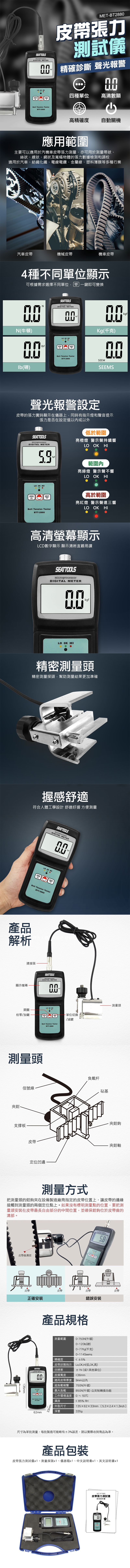 SEATTOOLSmicroprocessor METERMETBT288皮帶張力測試儀 精確診斷 聲光報警ZERO    -288四種單位高清數顯高精確度自動關機應用範圍主要可以應用於汽機車皮帶張力測量、亦可用於測量帶狀、絲狀、線狀、網狀及寬幅物體的張力數據檢測和調校適用於汽車、紡織化纖、電線電纜、金屬線、塑料薄膜等多種行業汽車皮帶機械皮帶機車皮帶4種不同單位顯示UNIT可根據需求選擇不同單位 一鍵即可變換NSEATTOOLSmicroprocessorDIGITAL METERN(牛頓)ZERO(磅)    TesterBTT-288kgfKg(千克)SEEMSEEMS聲光報警設定皮帶的張力實時顯示在儀器上同時有指示燈和聲音提示張力是否在設定值以或以外SEATTOOLSmicroprocessorDIGITAL METER OK HIkgf低於範圍亮橙燈 警示聲持續響LO OK HI範圍內亮綠燈 警示聲不響LO OK HIZEROUNITBelt Tension Tester高於範圍亮紅燈 警示聲連三響LO OK HIBTT-2880高清螢幕顯示LCD數字顯示 顯示清晰直觀易讀SEATTOOLSmicroprocessorDIGITAL METER0kgfLO OK HI精密測量頭精密測量探頭,幫助測量結果更加準確握感舒適符合人體工學設計 舒適好握 方便測量SEATTOOLScroprocessormicroprocessDIGITAL METERkafLO OK HIZEROUNITBelt Tension Tester產品解析BTT-2880連接頭顯示螢幕開關校零加鍵SEATTOOLSmicroprocessorDIGITAL METERBelt Tension TesterBTT-2880測量頭夾鉗kgf單位切換/減鍵- 測量頭負載信號線砧基支撐板皮帶定位凹邊夾鉗鉤夾鉗軸測量方式把測量頭的鉗鉤夾在設備製造廠商指定的皮帶位置上,讓皮帶的邊緣接觸到測量頭的兩個定位點上。如果沒有標明測量點的位置,要把測量頭安裝在皮帶最長自由部分的中間位置,並確保鉗鉤位於皮帶齒的溝部。DIGITAL METER Tension Tester皮帶齒溝部皮帶皮帶皮帶皮帶正確安裝錯誤安裝13mmSEATTOOLS產品規格測量範圍0-750N(牛頓)0精確度~120lb(磅)0~77Kg(千克)0~114Seems 5%皮帶狀態指示,OK,Hi(低,OK,高)分辨率皮頻寬度±1N(或1其他單位)36mm適用皮帶厚度 9mm以內超負載報警750N(牛頓) HI最大負載8工作環境溫度50N(牛頓)公英制轉換功能0~50Belt Tension TesterBTT-濕度85% RH62mm33mm外型尺寸1356233mm(5.32.4×1.3inch)淨重335gp尺寸為單批測量,每批製造可能略有±3%誤差,請以實際收到商品為準。產品包裝皮帶張力測試儀x1、測量探頭x1、儀器箱x1、中文說明書x1、英文說明書x1MET-BT2880皮帶張力測試儀使用說明書