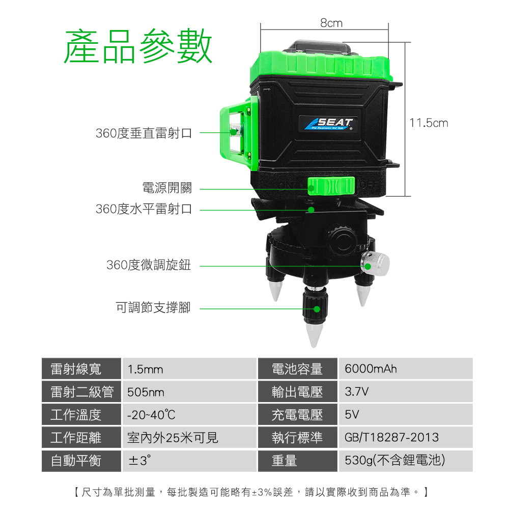 產品參數8cmSEAT11.5cm60度垂直雷射口電源開關360度水平雷射口360度微調旋鈕可調節支撐腳雷射線寬1.5mm雷射二級管 505nm工作溫度-20-40電池容量輸出電壓充電電壓6000mAh3.7V5V工作距離 外25米可見自動平衡 3執行標準重量GB/T18287-2013530g(不含鋰電池)【尺寸為單批測量,每批製造可能略有±3%誤差,請以實際收到商品為準。】