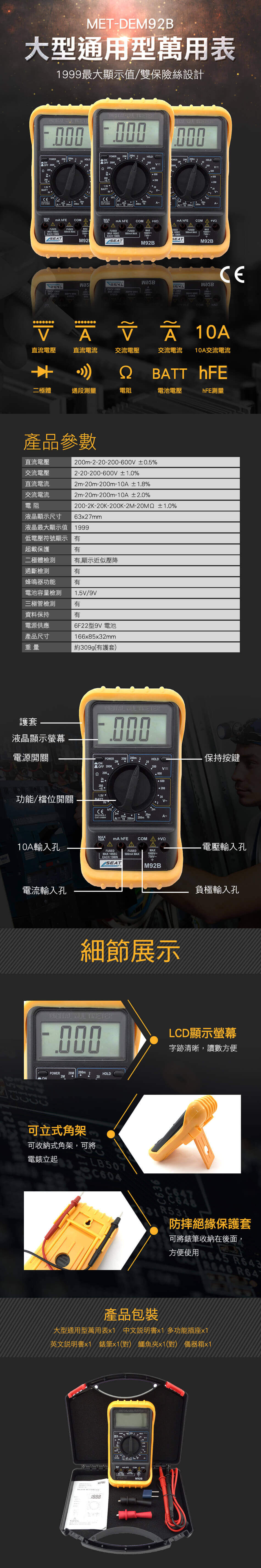 METDEM92B大型通用型萬用表999最大顯示值雙保險絲設計ON   MUL    L K_KBTT   POERHOLD200 2HOLDONOFF 200K200 200m 200m 10 200m200mHOLD20060060020202 COM AA COM AAA AACOM AFUSEDMA EACH 15MINFUSEDMAX MAX1FUSEDMAX 10SECEACH 15MINUSEDFUSED500mA MAXMAX1000VFUSED500mA MAXMAX1000VmSEATM92BM92B Wwas /X A1000   10A直流電壓直流電流交流電壓交流電流10A交流電流BATT hFE極體通段測量電阻電池電壓hFE測量產品參數200m-2-20-200- 05%直流電壓交流電壓直流電流2-20-200-600V ±1.0%2m-20m-200m-10A±1.8%交流電流電阻液晶顯示尺寸2m-20m-200m-10A ±2.0%200-2K--200K--20M2 ±1.0%63x27mm液晶最大顯示值 1999低電壓符號顯示超載保護有二極體檢測有,顯示近似壓降通斷檢測有蜂鳴器功能電池容量檢測三極管檢測資料保持電源供應有1.5V/9V有有產品尺寸重量6F22型9V 電池166x85x32mm約309g(有護套)護套液晶顯示螢幕電源開關 NUL POWER20M200m2HOLD保持按鍵ON2M20OFF 200K200 20K.20060020020V-功能/檔位開關1.5V BATThFEEN 61010-1CAT 600VA 10 200m10200mA-MAX10A10A輸入孔mA hFEA AFUSEDMAX 10SECFUSEDMAX電壓輸入孔500mA MAX1000VEACH 15MIN750V~SEAT M92B電流輸入孔細節展示DIGITAL 000POWER20M200mHOLD2MON可立式角架可收納式角架,可將電錶立起二LB507C604負極輸入孔LCD顯示螢幕字跡清晰,讀數方便31R531防摔絕緣保護套可將錶筆收納在後面,方便使用645 產品包裝大型通用型萬用表 中文說明書x1 多功能插座x1英文說明書x1 錶筆x1(對) 鱷魚夾x1(對) 儀器箱x1A1888- DIGITAL M92B