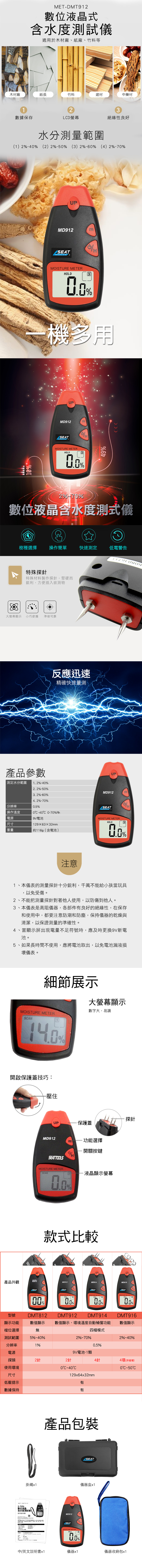 ETDMT9數位液晶式含水度測試適用於木材廠紙廠、竹料等木材廠紙張竹料建材中藥材12數據保存LD螢幕絕緣性良好水分測量範圍(1 2 (2) 2 (3) 26 (4) 2%1%UPMD912SEAT   MOISTURE METEROLD31%機多用UPMD912SEATMOISTURE METERHOLD3%49%2%%數位液晶含水度測式儀樹種選擇 操作簡單快速測定 低電警告特殊探針特殊材料製作探針,堅硬而,方便插入欲測物大螢幕顯示 小巧便攜 準確可靠產品參數 測定水分範圍1 2%%反應迅速精確快速量測UP 分辨率 操作溫度2. 2%-5%3. 2%-60%4. 2%%0.5%MD912SEAT M0 0-70%Rh電源電池尺寸1296332mm重量約116g(含電池)MOISTURE METERHOLD%注意1、本儀表的測量探針十分銳利,千萬不能給小孩當玩具以免受傷。2、不能把測量探針對著他人使用,以防傷到他人。3、本儀表是高阻儀器,各部件有良好的絕緣性,在保存4、和使用中,都要注意防潮和防塵,保持儀器的乾燥與清潔,以保證測量的準確性。當顯示屏出現電量不足符號時,應及時更換9V新電池。5、如果長時間不使用,應將電池取出,以免電池漏液損壞儀表。細節展示大螢幕顯示數字大,易讀MOISTURE METERSAN1%開啟保護蓋技巧:-壓住產品外觀型號顯示功能檔位選擇MD912SEATTOOLSMOISTURE METERSANmH%保護蓋功能選擇開關按鍵液晶顯示螢幕探針款式比較UPUPUPMD912MD914MD916SEAT.SEATSEATMOISTURE METERDMT812MOISTURE METERHOLD%MOISTURE METER%DMT914MOISTURE METERDMT916數值顯示 數值顯示,環境溫度自動補償功能 數值顯示無四檔模式測試範圍5%-40%2%-70%分辨率1%0.5%電源9V電池-1顆探頭2針2針4針使用環境040C尺寸129x64x32mm低壓提示數據保持有有掛繩產品包裝MET-DMT9122-70%數位液晶含水度測試儀使用說明書00MD912 中/英文說明書x1SEATUPMOISTURE METERHOLD%SEAT儀器盒x12%40%4環(非破壞)0C50C儀器x1儀器收納包x1