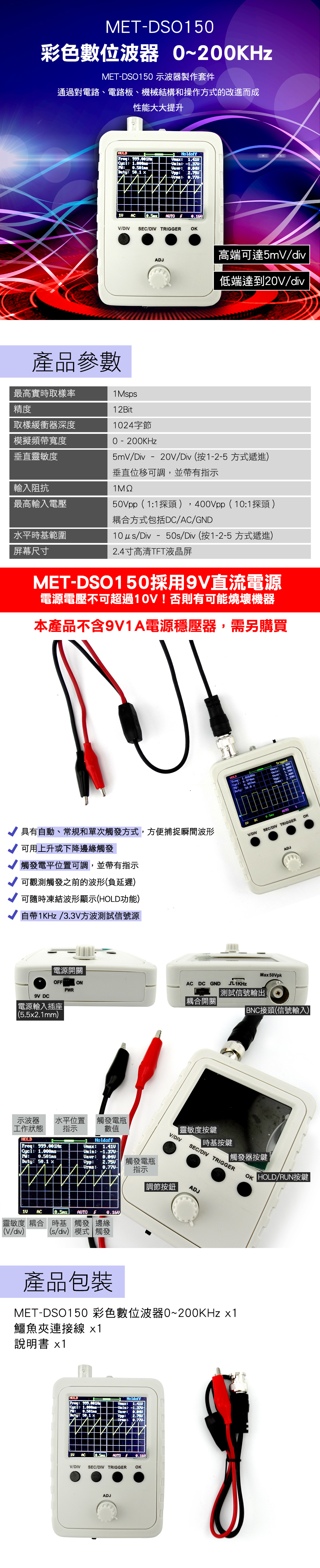 METDSO15彩色數位波器 ~200KHzMETDSO150 示波器製作套件通過對電路、電路板、機械結構和操作方式的改進而成性能大大提升產品參數   Holdof   Duty    AC AUTO/DIV SEC/DIV TRIGGER OKADJ高端可達5mV/低端達到20V/div0 - 200KHz5mV/Div - 20V/Div按1-2-5 方式遞進最高實時取樣率1Msps精度12Bit取樣緩衝器深度24字節模擬頻帶寬度垂直靈敏度輸入阻抗最高輸入電壓水平時基範圍屏幕尺寸垂直位移可調,並帶有指示50Vpp(11探頭,400Vpp(101探頭 )耦合方式包括DC/AC/GD10 /Div - 50s/Div(按1-2-5 方式遞進)2.4寸高清TFT液晶屏MET-DSO150採用9V直流電源電源電壓不可超過10V!否則有可能燒壞機器本產品不含9V1A電源穩壓器,需另購買NTriggedDuty 50.0 - 具有自動、常規和單次觸發方式,方便捕捉瞬間波形可用上升或下降邊緣觸發觸發電平位置可調,並帶有指示可觀測觸發之前的波形(負延遲)可隨時凍結波形顯示(HOLD功能)自帶1KHz/3.3V方波測試信號源10AUTOV/DIVSEC/DIV TRIGGEROKADJ電源開關Ma 50VpkFONAC DC GND PWR測試信號輸出耦合開關接頭(信號輸入)9V DC電源輸入插座(5.5x2.1mm)水平位置指示示波器工作狀態HOLD   Duty  x觸發電瓶數值Holdoff  : Upp:觸發電瓶:-V/DIV靈敏度按鍵時基按鍵|觸發器按鍵OF HOLD/RUN按鍵SEC/DIV TRIGGER指示|調節按鈕ADJ10 AC  AUTOf 靈敏度 耦合 時基 觸發 邊緣(V/div)(s/div) 模式 觸發產品包裝MET-DSO150 彩色數位波器0~200KHz x1鱷魚夾連接線 x1說明書 x1HULDFreq: 999.001: : Duty: 50.1 xHoldoff: 1.410: : Upp::10 AC  AUTO  V/DIV SEC/DIV TRIGGER OKADJ