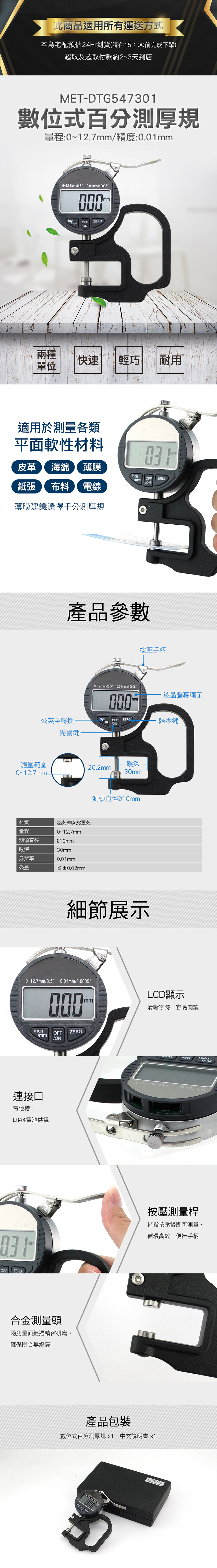 此商品適用所有運送方式本島宅配預估到貨(請在15:前完成下單)超取及超取付款約2~3天到店MET-DTG547301數位式百分測厚規量程:0~12.7mm精度:0.01mm0-12.7mm0.5 0.01mm0.5mminchmmOFFZEROON兩種快速輕巧耐用單位適用於測量各類平面軟性材料mm皮革 海綿 薄膜紙張 布料 電線薄膜建議選擇千分測厚規inchOFFZEROmmON產品參數0~12.7mm0.5 0.01mm/0.0005000按壓手柄-液晶螢幕顯示mm公英至轉換inchOFF ZERO/mm歸零鍵/ON開關鍵測量範圍喉深20.2mm0~12.7mm材質量程測頭直徑喉深分辨率公差鋁殼體ABS罩殼0~12.7mm30mm0.01mm≦±0.02mm30mm測頭直徑010mm細節展示0~12.7mm/0.5 0.01mm/0.0005000inchOFFZERO/mm/ON連接口電池槽:LR44電池供電LCD顯示mm清晰字跡,容易閱讀 0/mm按壓測量桿拇指按壓後即可測量,循環高效,便捷手柄OFF ZERO合金測量頭兩測量面經過精密研磨,確保閉合無縫隙產品包裝數位式百分測厚規 中文說明書 x1000