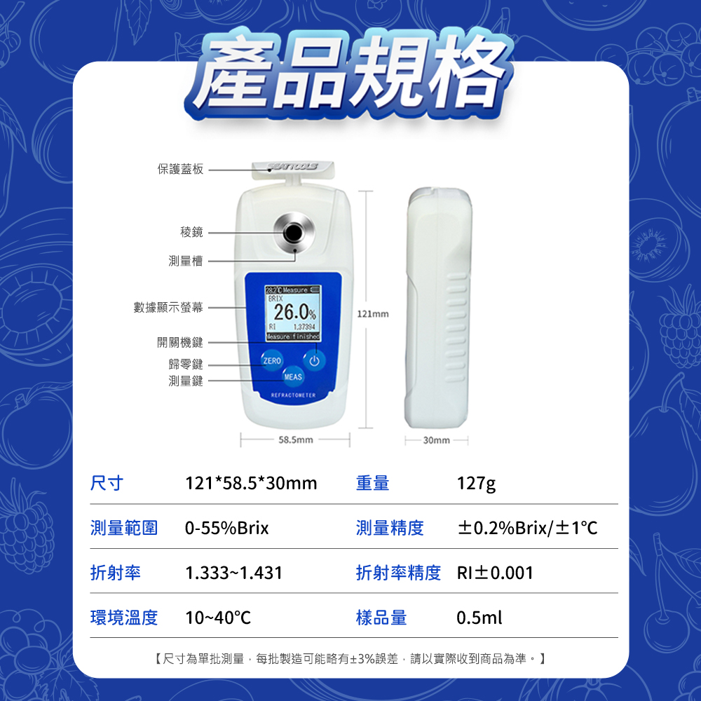 產品規格保護蓋板稜鏡測量槽  26.0%1.37394Measure finished121mm數據顯示螢幕開關機鍵ZERO歸零鍵測量鍵MEAS58.5mm尺寸121*58.5*30mm重量測量範圍0-55%Brix測量精度127g±0.2%Brix/±1折射率1.3331.431折射率精度 RI±0.001環境溫度 C樣品量0.5ml【尺寸為單批測量,每批製造可能略有±3%誤差,請以實際收到商品為準。】