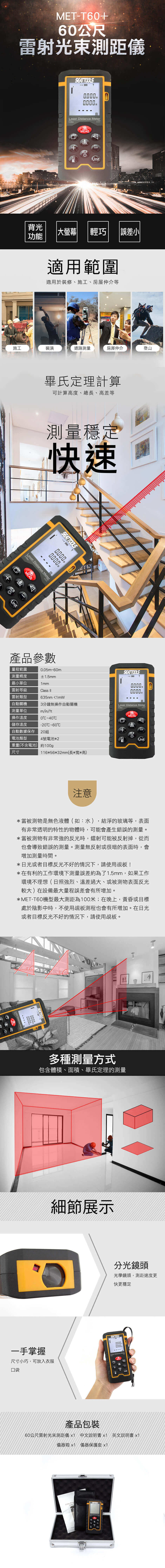 METT660公尺雷射光束測距儀背光功能TOOLS ane Meter005mMEAS60mVLR大 輕巧適用範圍誤差小適用於裝修、施工、屋仲介等房施工裝潢道路測量房屋仲介登山畢氏定理計算可計算高度、總長、高差等測量穩定快速SEATTOOLSmLaser Distance MeterMEAS產品參數量程範圍0.05m60m±1.5mm測量精度最小單位雷射等級雷射類型自動關機測量單位操作溫度儲存溫度1mmlass 635nm<1mW3分鐘無操作自動關機m/in/ft0-40-20C~60C自動數據保存 20組電池類型4號電池*2重量(不含電池)約尺寸116*56*32mm(長*寬*高)注意SEATTOOLSmLaser Distance Meter0.05mMEASCLRc.*當被測物是無色液體(如:水),結淨的玻璃等,表面有非常透明的特性的物體時,可能會產生錯誤的測量。*當被測物有非常強的反光時,鐳射可能被反射掉,從而也會導致錯誤的測量。測量無反射或很暗的表面時,增加測量時間。*日光或者目標反光不好的情況下,請使用板!*在有利的工作環境下測量誤差約為了1.5mm,如果工作環境不理想(日照強烈、溫差過大、或被測物表面反光較大)在設備最大量程誤差會有所增加。*MET-T60機型最大測距為100米;在晚上,黃昏或目標處於陰影中時,不使用板測程也會有所增加。在日光者目標反光不好的情況下,請使用覘板。或A0.000多種測量方式包含體積、面積、畢氏定理的測量細節展示一手掌握分光鏡頭光學鏡頭,測距速度更快更穩定SEAT TOOLS00000000尺寸小巧,可放入衣服  口袋+Unit產品包裝60公尺雷射光束測距儀 x1 中文說明書x1 英文說明書 x1儀器箱 x1 儀器保護套 x1Laser Dist