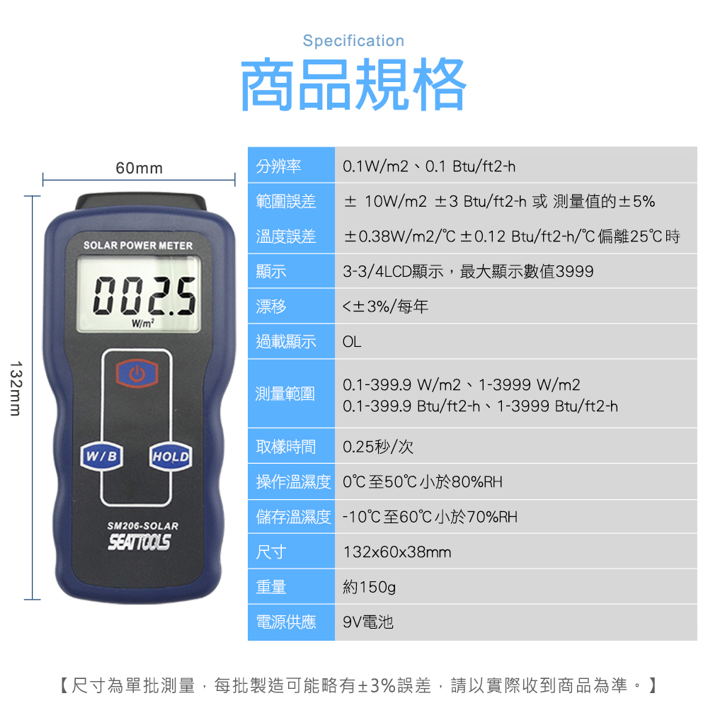 Specification商品規格6mm分辨率0.1W/m2、0.1 Btu/ft2-h範圍誤差± 10W/m2 ±3 Btu/ft2-h或測量值的±5%溫度誤差±0.38W/m2/±0.12 Btu/ft2-h/偏離25時SOLAR POWER METER顯示3-3/4LCD顯示,最大顯示數值39990025漂移±3%/每年W/m²過載顯示OL0.1-399.9W/m2、1-3999W/m2測量範圍0.1-399.9 Btu/ft2-h、1-3999 Btu/ft2-h取樣時間0.25秒/次W/BHOLD操作溫濕度 0℃至50℃小於80%RH儲存溫濕度 -10℃至60℃小於70%RHSM206-SOLAR尺寸132x60x38mm重量約150gp電源供應9V電池132mm【尺寸為單批測量,每批製造可能略有±3%誤差,請以實際收到商品為準。】