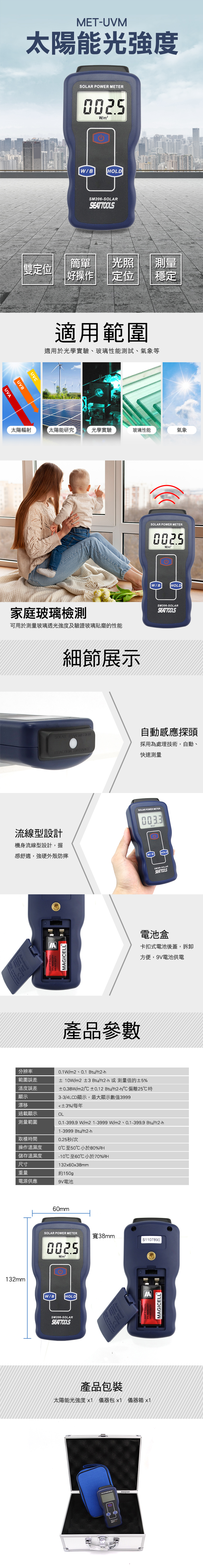 MET-UVM太陽能光強度UVSOLAR POER METER0025W/m²W/BHOLDSM206-SOLARSEATTOOLS雙定位簡單光照測量 好操作定位穩定UVBUVC適用範圍適用於光學實驗、玻璃性能測試、氣象等太陽輻射太陽能研究光學實驗玻璃性能氣象家庭玻璃檢測可用於測量玻璃透光強度及驗證玻璃貼磨的性能細節展示SOLAR POWER METER0025W/m²W/BHOLDSM206-SOLARSEATTOOLSSOLAR TRANSMISSION自動感應探頭CTION ENTRAN採用為處理技術,自動快速測量流線型設計機身流線型設計,握SOLAR POWER METER0033感舒適,強硬外殼防摔/BHOLD  AMAGICELLSM206-SOLARSEATTOOLS電池盒卡扣式電池後蓋,拆卸方便,9V電池供電產品參數分辨率範圍誤差溫度誤差0.1W/m2、0.1 Btu/ft2-± 10W/m2 ±3 Btu/ft2-h或測量值的±5%±0.38W/m2/±0.12 Btu/ft2-h/偏離25℃時顯示3-3/4LCD顯示,最大顯示數值3999漂移±3%/每年過載顯示OL測量範圍0.1-399.9W/m21-3999W/m2、0.1-399.9 Btu/ft2-h取樣時間操作溫濕度1-3999 Btu/ft2-h0.25秒/次0℃至50℃小於80%RH-10℃至60℃小於70%RH132x60x38mm儲存溫濕度尺寸重量電源供應9V電池約150gp132mm60mmSOLAR POWER METER寬38mmS11078900025W/m²W/BHOLDSM206-SOLARSEATTOOLS REACE產品包裝太陽能光強度x1 儀器包x1 儀器箱 x1MAGICELL