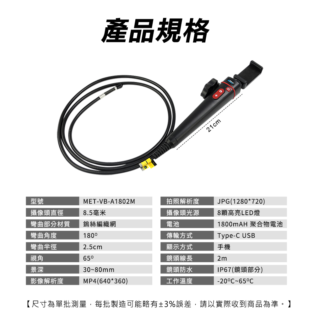 產品規格21cm型號MET-VB-A1802M拍照解析度JPG(1280*720)攝像頭直徑彎曲部分材質8.5毫米攝像頭光源8顆高亮LED燈鎢絲編織網電池1800mAH 聚合物電池彎曲角度彎曲半徑1802.5cm傳輸方式Type- USB視角65顯示方式鏡頭線長手機2m景深3080mm影像解析度MP4(640*360)鏡頭防水工作溫度IP67(鏡頭部分)-20C~65C【尺寸為單批測量,每批製造可能略有±3%誤差,請以實際收到商品為準。】