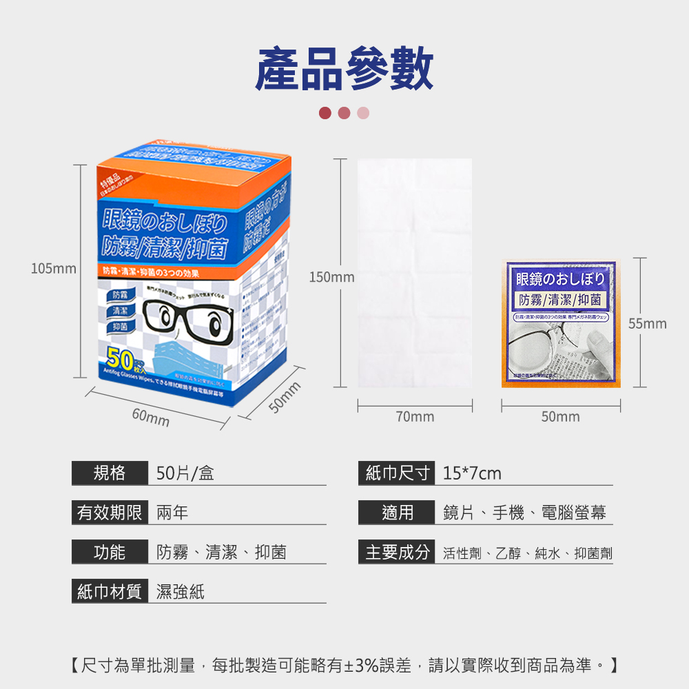 產品參數眼鏡のおしぼり150mm眼鏡のおしぼり清潔/抑菌 ウェッ55mm105mm・清潔・抑菌の3つの効果防霧清潔抑菌50   L50mm50mm70mm規格60mm50片/盒有效期限 紙巾尺寸 157cm適用 鏡片、手機、電腦螢幕功能防霧、清潔、抑菌主要成分 活性劑、乙醇、純水、抑菌劑紙巾材質 濕強紙【尺寸為單批測量,每批製造可能略有±3%誤差,請以實際收到商品為準。】