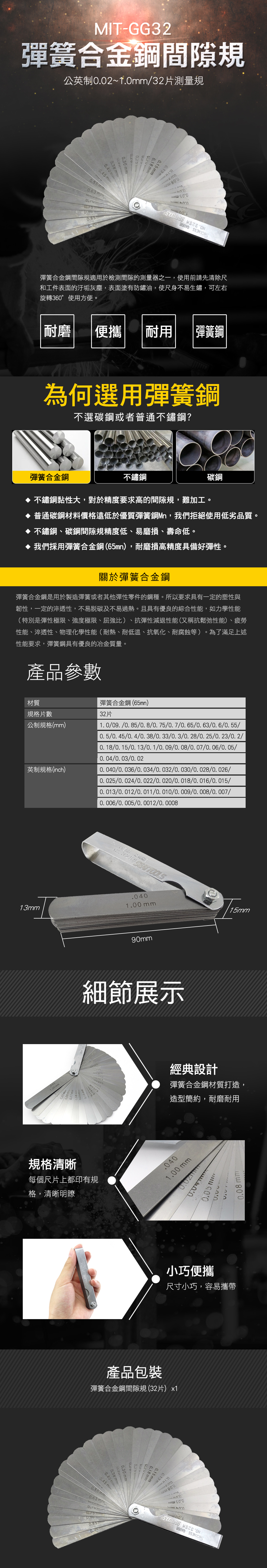 MIT-GG32彈簧合金間隙規公英制0021032片測量規18m0150.30  0.40 0.38mm~5mm0.63mm  ON 彈簧合金鋼間隙規適用於檢測間隙的測量器之一,使用前請先清除尺和工件表面的汙垢灰塵,表面塗有防鏽油,使尺身不易生鏽,可左右旋轉360°使用方便。耐磨便攜耐用彈簧鋼為何選用彈簧鋼不選碳鋼或者普通不鏽鋼?彈簧合金鋼不鏽鋼鋼不鏽鋼黏性大,對於精度要求高的間隙規,難加工。 普通碳鋼材料價格遠低於優質彈簧鋼Mn,我們拒絕使用低劣品質。不鏽鋼、碳鋼間隙規精度低、易磨損、壽命低。 我們採用彈簧合金鋼(65mn),耐磨損高精度具備好彈性。關於彈簧合金鋼彈簧合金鋼是用於製造彈簧或者其他彈性零件的鋼種。所以要求具有一定的塑性與韌性,一定的淬透性,不易及不易過熱。且具有優良的綜合性能,如力學性能(特別是彈性極限、強度極限、屈強比)、抗彈性減退性能(又稱抗鬆弛性能)、疲勞性能、淬透性、物理化學性能(耐熱、耐低溫、抗氧化、耐腐蝕等)。為了滿足上述性能要求,彈簧鋼具有優良的冶金質量。產品參數材質規格片數公制規格(mm)英制規格(inch)彈簧合金鋼(65mn)32片1. 0/09./0.85/0.8/0. 75/0. 7/0. 65/0.63/0.6/0.55/0.5/0. 45/0. 4/0. 38/0. 33/0. 3/0. 28/0. 25/0. 23//0. 18/0. 15/0. 13/0.1/0. 09/0. 08/0.07/0.06/0.05//0. 03/0. 02/0.036/0.034/0.032/0.030/0.028/0.026/0.025/0.024/0.022/0.020/0. 018/0.016/0.015/0.013/0.012/0.011/0.010/0.009/0.008/0.007//0.005/0.0012/0.0008 .  13mm mm.0401.00 mm90mm細節展示規格清晰每個尺片上都印有規格,清晰明瞭15mm經典設計彈簧合金鋼材質打造,造型簡約,耐磨耐用.0401.00 mm0.05 mm0.08 mm小巧便攜尺寸小巧,容易攜帶產品包裝彈簧合金鋼間隙規 (32片)x1 mm0.15mm0.30 mm0.40mm0.45mm0.55 mm0.63 mm0.85mm0.13 mm  ON