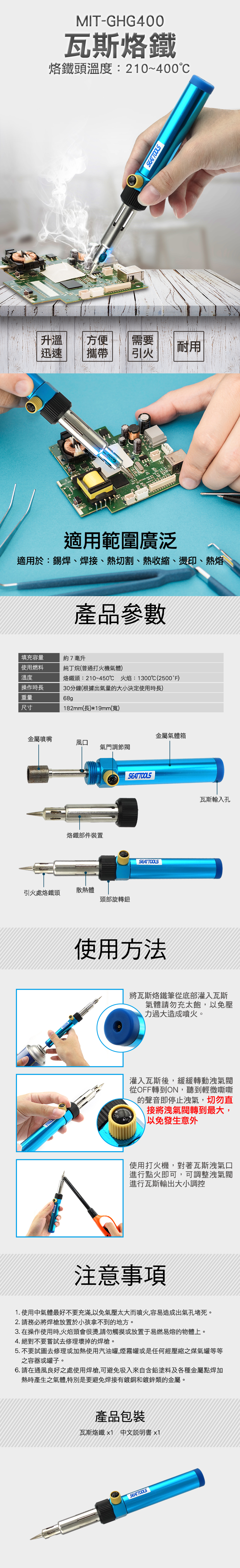 MIT-GHG400瓦斯烙鐵烙鐵頭溫度:210~400SEATTOOLS升溫方便需要耐用迅速攜帶引火適用範圍廣泛適用於:錫焊、焊接、熱切割、熱收縮、燙印、熱熔產品參數填充容量約7毫升使用燃料純丁烷(普通打火機氣體)溫度烙鐵頭:210~450 火焰:1300℃(2500°F)操作時長重量尺寸30分鐘(根據出氣量的大小決定使用時長)68g 182mm(長)*19mm(寬)金屬噴嘴金屬氣體箱風口氣門調節烙鐵部件裝置引火處烙鐵頭散熱體頭部旋轉鈕SEATTOOLSSEATTOOLS使用方法瓦斯輸入孔將瓦斯烙鐵筆從底部灌入瓦斯氣體請勿充太飽,以免壓力過大造成噴火。灌入瓦斯後,緩緩轉動洩氣從OFF轉到ON,聽到輕微嘶嘶的聲音即停止洩氣,切勿直接將洩氣閥轉到最大,以免發生意外使用打火機,對著瓦斯洩氣口進行點火即可,可調整洩氣閥進行瓦斯輸出大小調控注意事項1. 使用中氣體最好不要充滿,以免氣壓太大而噴火,容易造成出氣孔堵死。2. 請務必將焊槍放置於小孩拿不到的地方。3. 在操作使用時,火焰頭會很燙,請勿觸摸或放置于易燃易熔的物體上。4. 絕對不要嘗試去修理壞掉的焊槍。5. 不要試圖去修理或加熱使用汽油罐,煙霧罐或是任何經壓縮之煤氣罐等等之容器或罐子。6. 請在通風良好之處使用焊槍,可避免吸入來自含鉛塗料及各種金屬點焊加熱時產生之氣體,特別是要避免焊接有鍍銅和鍍鋅類的金屬。產品包裝瓦斯烙鐵1 中文說明書 x1SEATTOOLS