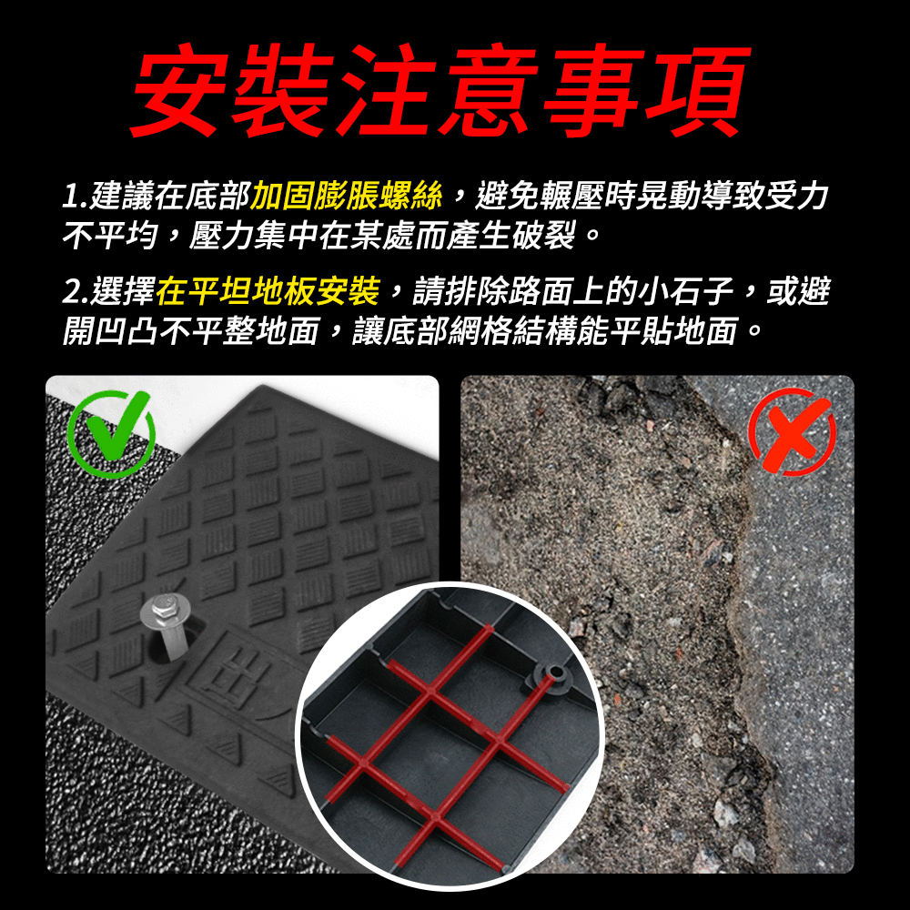 安裝注意事項1.建議在底部加固膨脹螺絲,避免輾壓時晃動導致受力不平均,壓力集中在某處而產生破裂。2.選擇在平坦地板安裝,請排除路面上的小石子,或避開凹凸不平整地面,讓底部網格結構能平貼地面。