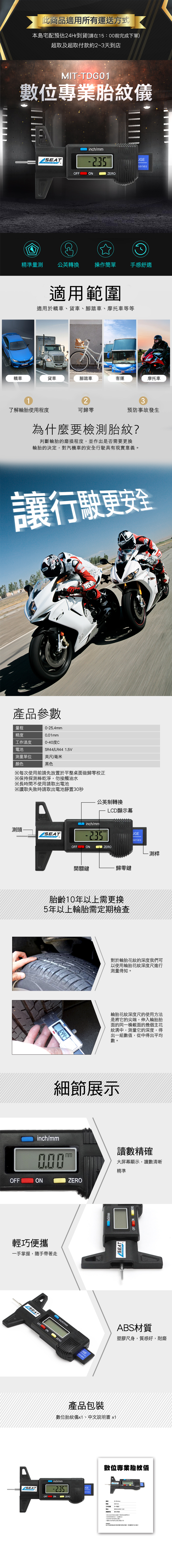 此適用所有運送方式本島宅配預估24Hr貨(在15:0完成下單)超取及超取付款約23天到店MIT-數位專業胎紋儀SEAT inchmmmmseriesZERO精準量測公英轉換操作簡單 手感舒適適用範圍適用轎車、貨車、腳踏車、摩托車等等LOGISTICS轎車貨車腳踏車客運摩托車123了解輪胎程度可歸預防事故發生為什麼要檢測胎紋?判斷輪胎磨損程度並作出是否要換輪胎的決定,對汽機車的安全行駛具有現實意義。讓行駛更安全量程精度產品參數工作溫度0~40度C池/LR44 英尺/毫米顏色黑色每前於桌面做歸零※保持探測棒乾淨,勿接觸油水※間使用※讀取失敗請電池靜公英制轉換測頭SEATOFFLCD顯示幕inch/mmON  ZEROseries開關鍵歸零鍵胎齡10年以上需更換5年以上輪胎需定期檢查FF ON ZERO測桿對於輪胎花紋的深度們可以使用輪胎紋深度尺進行測量得知。輪胎花紋深度尺的使用方法是將它的尖端,伸入輪胎胎面的同一截面的幾個主紋溝中,測量它的深度,得出一組數值,從中得出平均數。細節展示inch/mm讀數精確mm大屏幕顯示,讀數清晰精準OFFONZERO輕巧便攜一手掌握,隨手帶著走OFFONSEATinch/mmZEROUGEseries/mmSEAT產品包裝ABS材質塑膠尺身,質感好,耐磨數位胎紋儀x1、中文書 x1 inch/mm數位專業胎紋儀seriesOFFONO ZERO0-25.4mm0.01mm工作温度SR44/ 1.5V測量單位※次使用前請先放置於平整零校正長時需不使用請取出電時請取出電池置30秒我到商品說明的,更